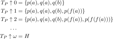 \begin{align*}
T_P \uparrow 0 &amp;= \{ p(a),q(a),q(b) \}\\
T_P \uparrow 1 &amp;= \{ p(a),q(a),q(b),p(f(a)) \} \\
T_P \uparrow 2 &amp;= \{ p(a),q(a),q(b),p(f(a)),p(f(f(a))) \} \\
\ldots \\
T_P \uparrow \omega &amp;= H
\end{align*}      
